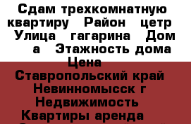 Сдам трехкомнатную квартиру › Район ­ цетр › Улица ­ гагарина › Дом ­ 25 а › Этажность дома ­ 5 › Цена ­ 100 - Ставропольский край, Невинномысск г. Недвижимость » Квартиры аренда   . Ставропольский край